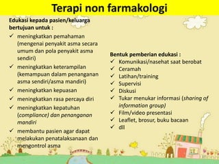Terapi non farmakologi
Edukasi kepada pasien/keluarga
bertujuan untuk :
 meningkatkan pemahaman
(mengenai penyakit asma secara
umum dan pola penyakit asma
sendiri)
 meningkatkan keterampilan
(kemampuan dalam penanganan
asma sendiri/asma mandiri)
 meningkatkan kepuasan
 meningkatkan rasa percaya diri
 meningkatkan kepatuhan
(compliance) dan penanganan
mandiri
 membantu pasien agar dapat
melakukan penatalaksanaan dan
mengontrol asma
23
Bentuk pemberian edukasi :
 Komunikasi/nasehat saat berobat
 Ceramah
 Latihan/training
 Supervisi
 Diskusi
 Tukar menukar informasi (sharing of
information group)
 Film/video presentasi
 Leaflet, brosur, buku bacaan
 dll
 