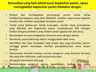 Komunikasi yang baik adalah kunci kepatuhan pasien, upaya
meningkatkan kepatuhan pasien dilakukan dengan :
• Edukasi dan mendapatkan persetujuan pasien untuk setiap
tindakan/penanganan yang akan dilakukan. Jelaskan sepenuhnya kegiatan
tersebut dan manfaat yang dapat dirasakan pasien
• Tindak lanjut (follow-up). Setiap kunjungan, menilai ulang penanganan
yang diberikan dan bagaimana pasien melakukannya. Bila mungkin
kaitkan dengan perbaikan yang dialami pasien (gejala dan faal paru).
• Menetapkan rencana pengobatan bersama-sama dengan pasien.
• Membantu pasien/keluarga dalam menggunakan obat asma.
• Identifikasi dan atasi hambatan yang terjadi atau yang dirasakan pasien,
sehingga pasien merasakan manfaat penatalaksanaan asma secara
konkret.
• Menanyakan kembali tentang rencana penganan yang disetujui bersama
dan yang akan dilakukan, pada setiap kunjungan.
• Mengajak keterlibatan keluarga.
• Pertimbangkan pengaruh agama, kepercayaan, budaya dan status
sosioekonomi yang dapat berefek terhadap penanganan asma 24
 