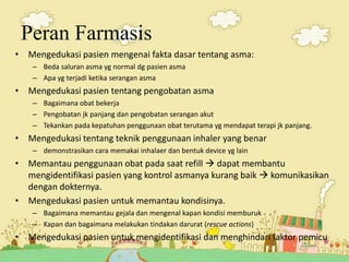 Peran Farmasis
• Mengedukasi pasien mengenai fakta dasar tentang asma:
– Beda saluran asma yg normal dg pasien asma
– Apa yg terjadi ketika serangan asma
• Mengedukasi pasien tentang pengobatan asma
– Bagaimana obat bekerja
– Pengobatan jk panjang dan pengobatan serangan akut
– Tekankan pada kepatuhan penggunaan obat terutama yg mendapat terapi jk panjang.
• Mengedukasi tentang teknik penggunaan inhaler yang benar
– demonstrasikan cara memakai inhalaer dan bentuk device yg lain
• Memantau penggunaan obat pada saat refill  dapat membantu
mengidentifikasi pasien yang kontrol asmanya kurang baik  komunikasikan
dengan dokternya.
• Mengedukasi pasien untuk memantau kondisinya.
– Bagaimana memantau gejala dan mengenal kapan kondisi memburuk
– Kapan dan bagaimana melakukan tindakan darurat (rescue actions)
• Mengedukasi pasien untuk mengidentifikasi dan menghindari faktor pemicu
 