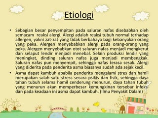 Etiologi
• Sebagian besar penyempitan pada saluran nafas disebabkan oleh
semacam reaksi alergi. Alergi adalah reaksi tubuh normal terhadap
allergen, yakni zat-zat yang tidak berbahaya bagi kebanyakan orang
yang peka. Alergen menyebabkan alergi pada orang-orang yang
peka. Alergen menyebabkan otot saluran nafas menjadi mengkerut
dan selaput lendir menjadi menebal. Selain produksi lendir yang
meningkat, dinding saluran nafas juga menjadi membengkak.
Saluran nafas pun menyempit, sehingga nafas terasa sesak. Alergi
yang diderita pada penderita asma biasanya sudah ada sejak kecil.
• Asma dapat kambuh apabila penderita mengalami stres dan hamil
merupakan salah satu stress secara psikis dan fisik, sehingga daya
tahan tubuh selama hamil cenderung menurun, daya tahan tubuh
yang menurun akan memperbesar kemungkinan tersebar infeksi
dan pada keadaan ini asma dapat kambuh. (Ilmu Penyakit Dalam)
3
 