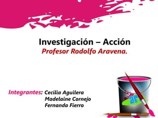 Investigación – Acción
Profesor Rodolfo Aravena.
Integrantes: Cecilia Aguilera
Madelaine Cornejo
Fernanda Fierro
 
