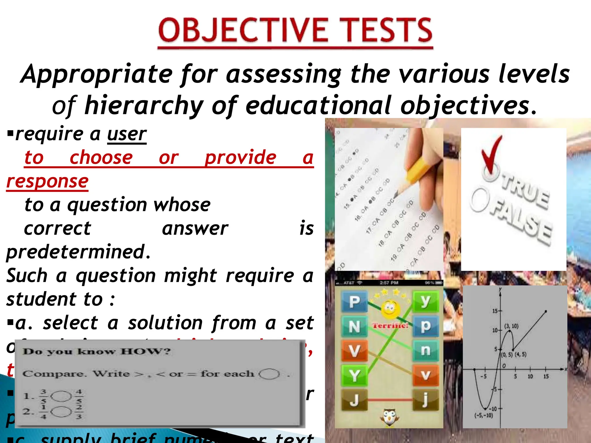 Appropriate for assessing the various levels
of hierarchy of educational objectives.
require a user
to choose or provide a
response
to a question whose
correct answer is
predetermined.
Such a question might require a
student to :
a. select a solution from a set
of choices (multiple choice,
true-false, matching)
b. identify an object or
position (graphical )
 
