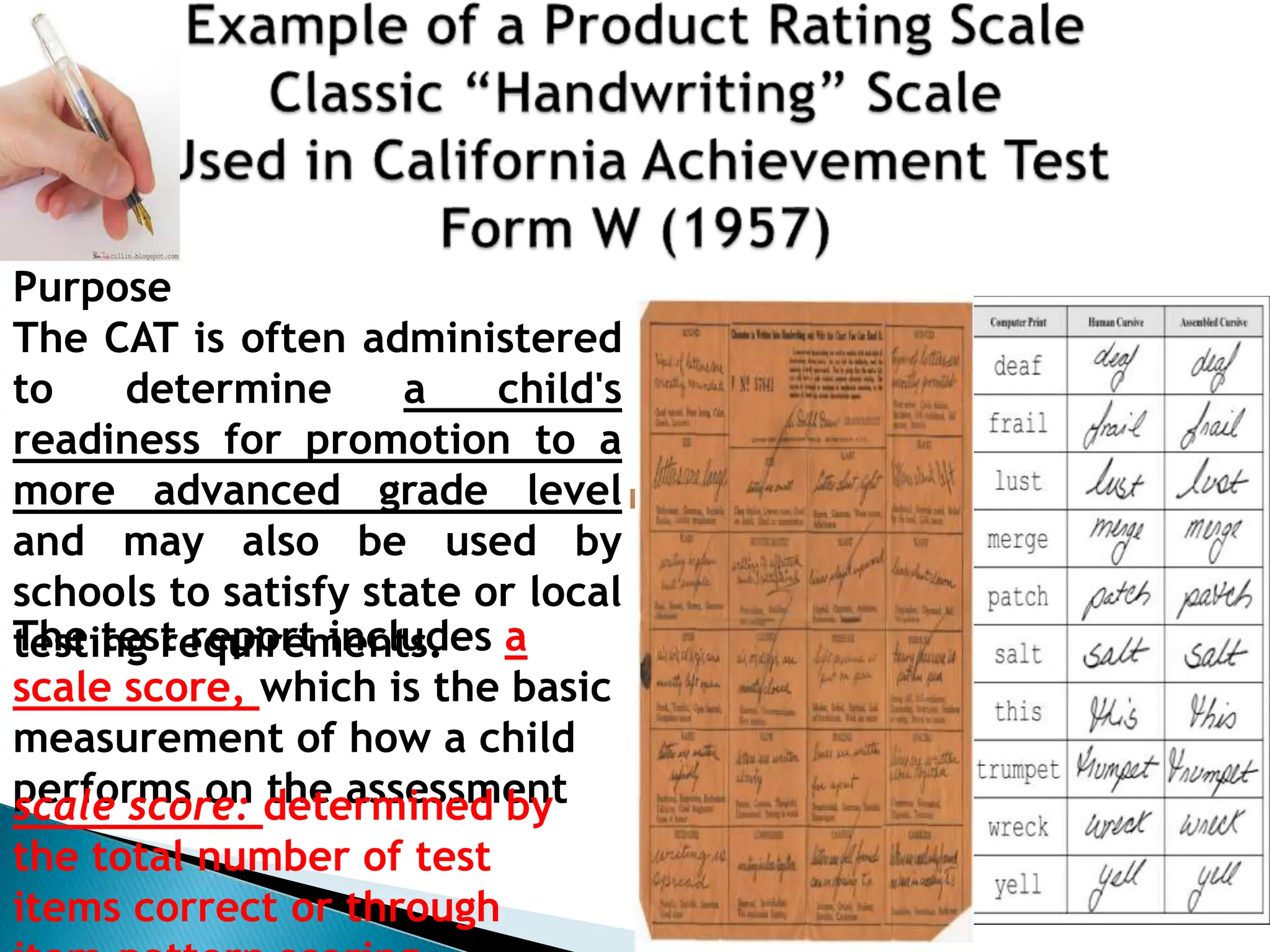 Purpose
The CAT is often administered
to determine a child's
readiness for promotion to a
more advanced grade level
and may also be used by
schools to satisfy state or local
testing requirements.
The test report includes a
scale score, which is the basic
measurement of how a child
performs on the assessment
scale score: determined by
the total number of test
items correct or through
 