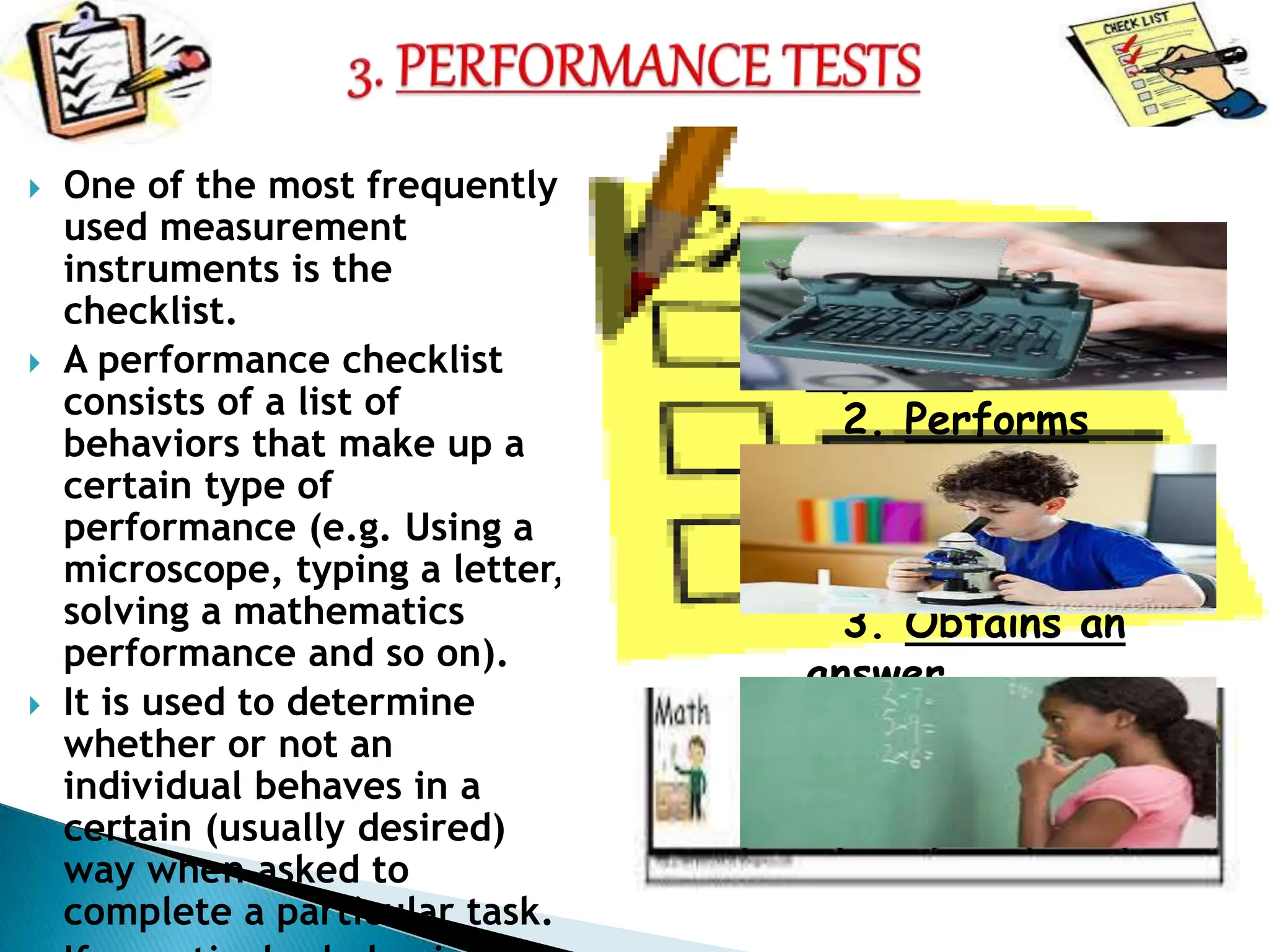  One of the most frequently
used measurement
instruments is the
checklist.
 A performance checklist
consists of a list of
behaviors that make up a
certain type of
performance (e.g. Using a
microscope, typing a letter,
solving a mathematics
performance and so on).
 It is used to determine
whether or not an
individual behaves in a
certain (usually desired)
way when asked to
complete a particular task.
1. Formulates the
equation
2. Performs
algebraic
operations
3. Obtains an
answer
 