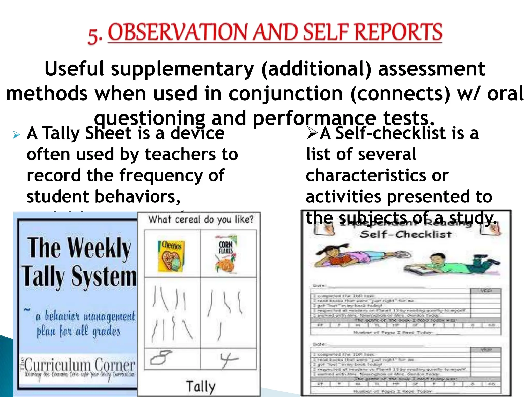  A Tally Sheet is a device
often used by teachers to
record the frequency of
student behaviors,
activities or remarks.
Useful supplementary (additional) assessment
methods when used in conjunction (connects) w/ oral
questioning and performance tests.
A Self-checklist is a
list of several
characteristics or
activities presented to
the subjects of a study.
 