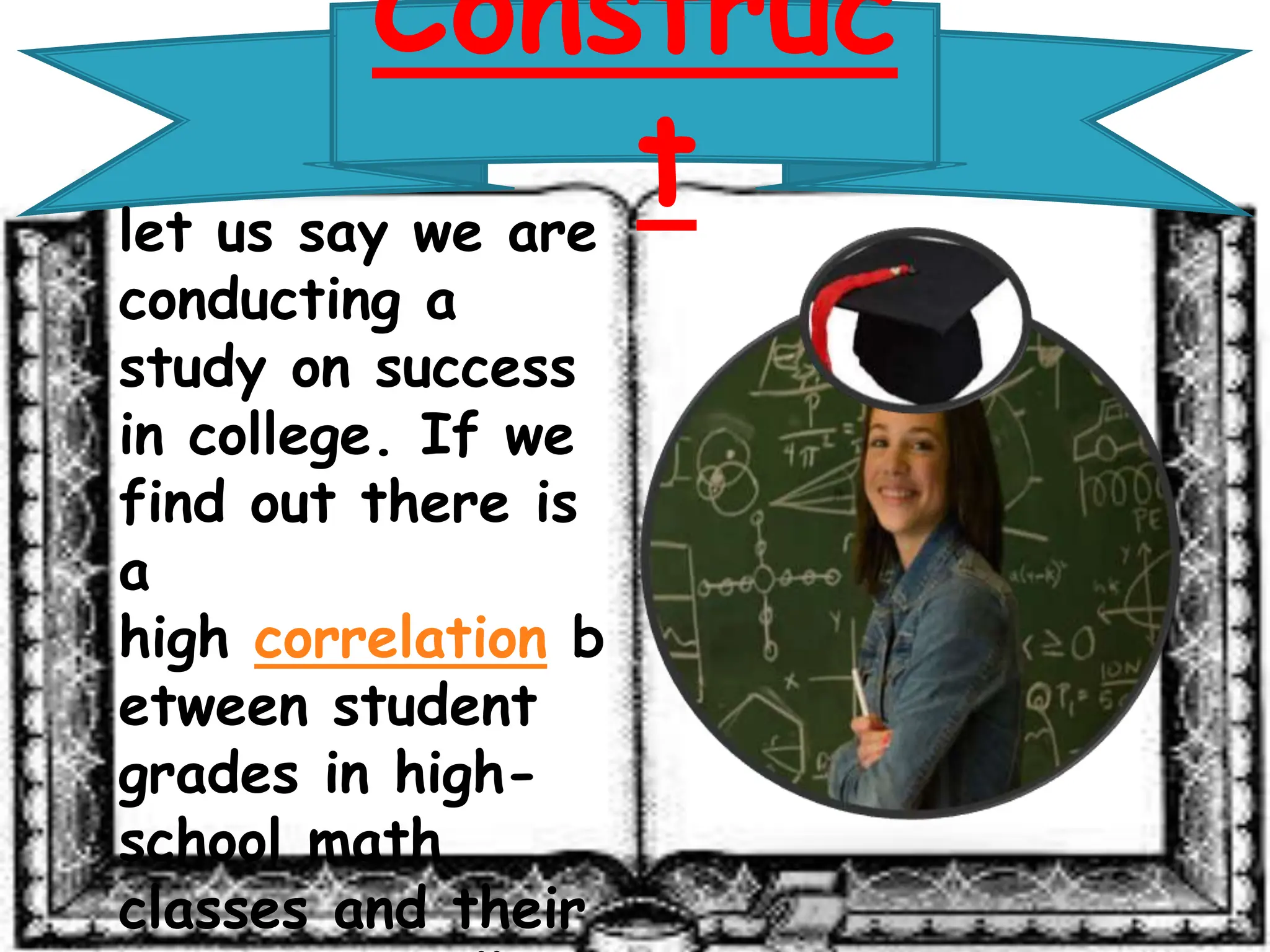 Construc
t
let us say we are
conducting a
study on success
in college. If we
find out there is
a
high correlation b
etween student
grades in high-
school math
classes and their
 