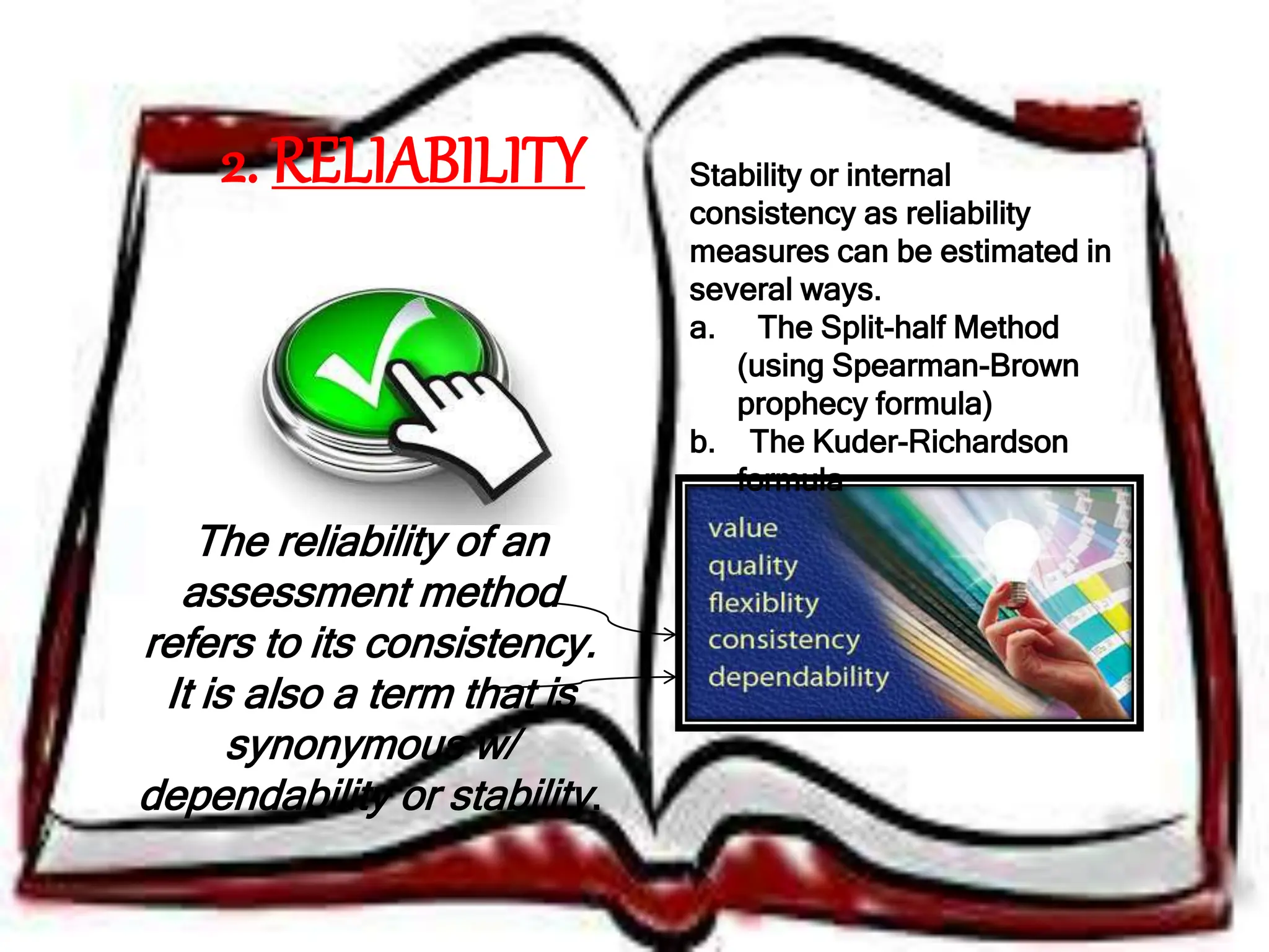 2. RELIABILITY
The reliability of an
assessment method
refers to its consistency.
It is also a term that is
synonymous w/
dependability or stability.
Stability or internal
consistency as reliability
measures can be estimated in
several ways.
a. The Split-half Method
(using Spearman-Brown
prophecy formula)
b. The Kuder-Richardson
formula
 