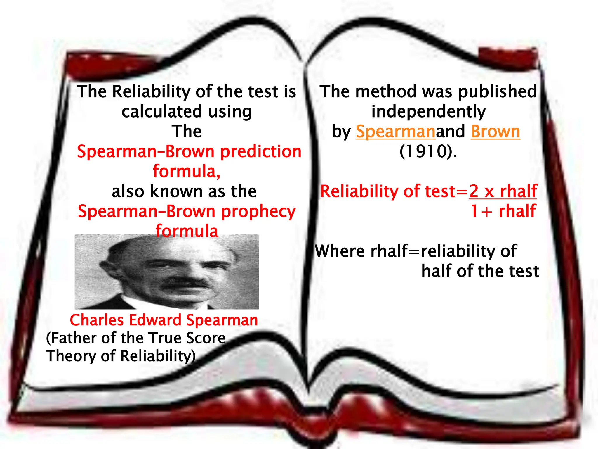 The Reliability of the test is
calculated using
The
Spearman–Brown prediction
formula,
also known as the
Spearman–Brown prophecy
formula
The method was published
independently
by Spearmanand Brown
(1910).
Reliability of test=2 x rhalf
1+ rhalf
Where rhalf=reliability of
half of the test
Charles Edward Spearman
(Father of the True Score
Theory of Reliability)
 