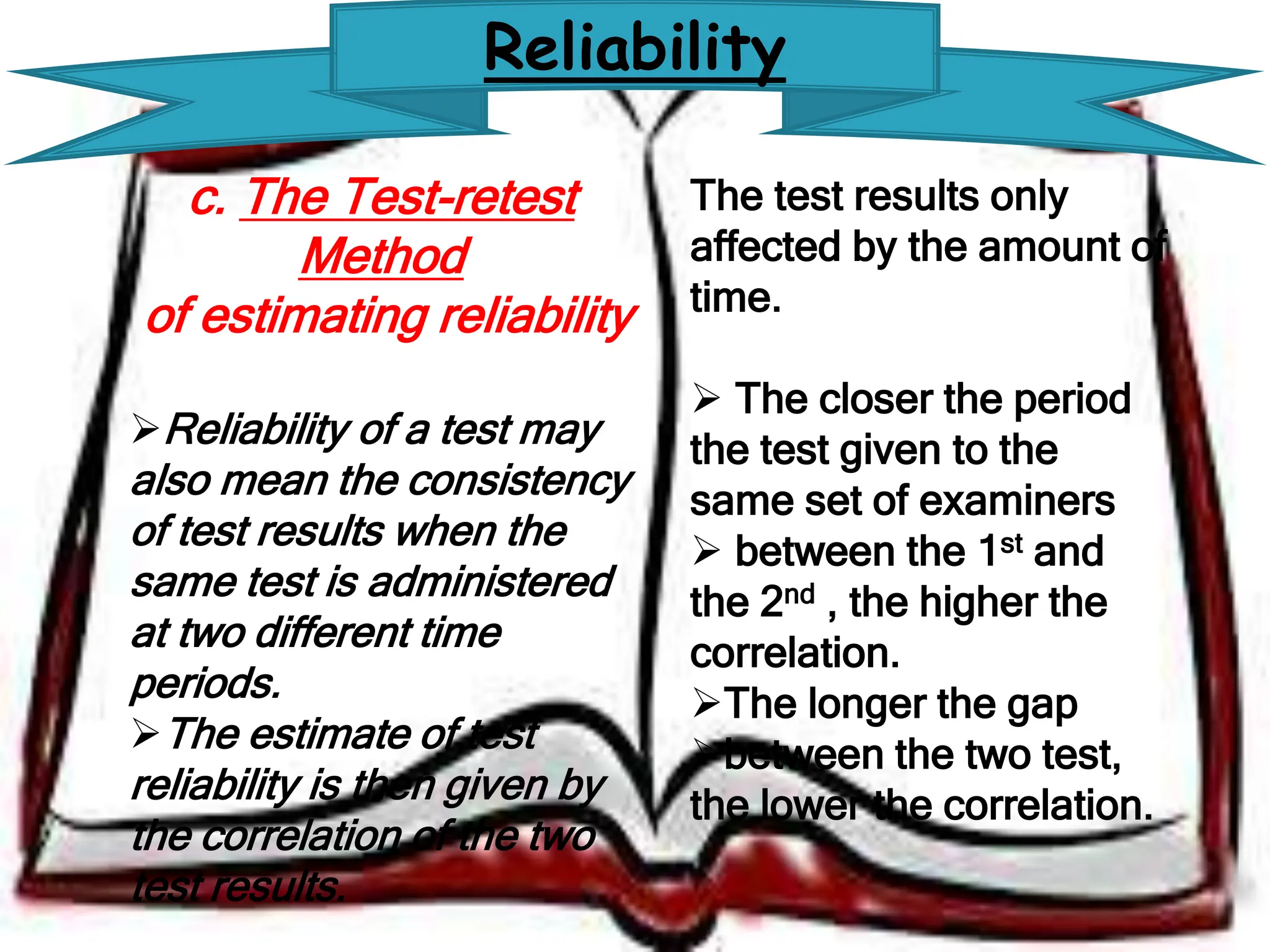Reliability
c. The Test-retest
Method
of estimating reliability
Reliability of a test may
also mean the consistency
of test results when the
same test is administered
at two different time
periods.
The estimate of test
reliability is then given by
the correlation of the two
test results.
The test results only
affected by the amount of
time.
 The closer the period
the test given to the
same set of examiners
 between the 1st and
the 2nd , the higher the
correlation.
The longer the gap
between the two test,
the lower the correlation.
 