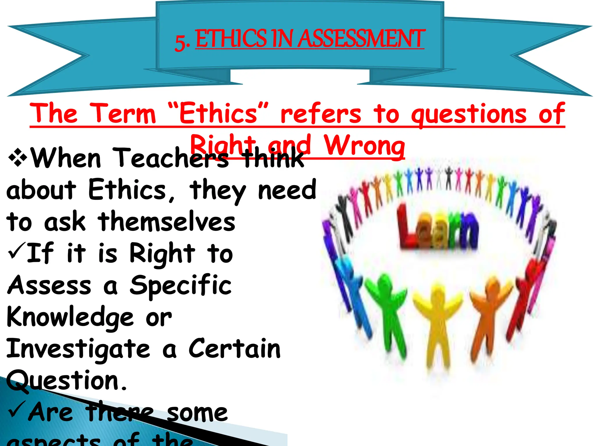 5. ETHICS IN ASSESSMENT
The Term “Ethics” refers to questions of
Right and Wrong
When Teachers think
about Ethics, they need
to ask themselves
If it is Right to
Assess a Specific
Knowledge or
Investigate a Certain
Question.
Are there some
 