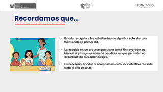 Recordamos que…
• Brindar acogida a los estudiantes no significa solo dar una
bienvenida el primer día.
• La acogida es un proceso que tiene como fin favorecer su
bienestar y la generación de condiciones que permitan el
desarrollo de sus aprendizajes.
• Es necesario brindar el acompañamiento socioafectivo durante
todo el año escolar.
 