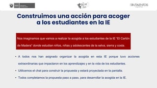 Construimos una acción para acoger
a los estudiantes en la IE
• A todos nos han asignado organizar la acogida en esta IE porque tuvo acciones
extraordinarias que impactaron en los aprendizajes y en la vida de los estudiantes.
• Utilicemos el chat para construir la propuesta y estará proyectada en la pantalla.
• Todos completamos la propuesta paso a paso, para desarrollar la acogida en la IE.
Nos imaginamos que vamos a realizar la acogida a los estudiantes de la IE “El Cartón
de Madera” donde estudian niños, niñas y adolescentes de la selva, sierra y costa.
 