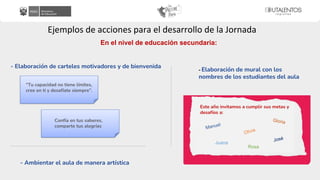 Ejemplos de acciones para el desarrollo de la Jornada
En el nivel de educación secundaria:
- Elaboración de carteles motivadores y de bienvenida
- Ambientar el aula de manera artística
- Elaboración de mural con los
nombres de los estudiantes del aula
“Tu capacidad no tiene límites,
cree en ti y desafíate siempre”.
Confía en tus saberes,
comparte tus alegrías
Este año invitamos a cumplir sus metas y
desafíos a:
Juana
Rosa
 