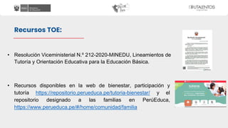 • Resolución Viceministerial N.º 212-2020-MINEDU, Lineamientos de
Tutoría y Orientación Educativa para la Educación Básica.
• Recursos disponibles en la web de bienestar, participación y
tutoría https://repositorio.perueduca.pe/tutoria-bienestar/ y el
repositorio designado a las familias en PerúEduca,
https://www.perueduca.pe/#/home/comunidad/familia
Recursos TOE:
 
