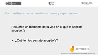 Compartimos desde nuestros saberes y experiencias…
Recuerda un momento de tu vida en el que te sentiste
acogido /a
• ¿Qué te hizo sentirte acogido/a?
https://jamboard.google.com/d/1xc1KU28H6u6oMGMNm3v6JtRdOz6zD-9t3PKP4Lum83o/edit?usp=sharing
 