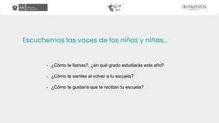 Escuchemos las voces de los niños y niñas…
- ¿Cómo te llamas?, ¿en qué grado estudiarás este año?
- ¿Cómo te sientes al volver a tu escuela?
- ¿Cómo te gustaría que te reciban tu escuela?
 