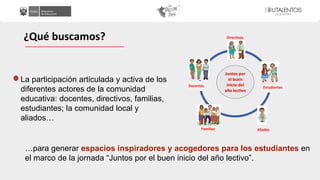La participación articulada y activa de los
diferentes actores de la comunidad
educativa: docentes, directivos, familias,
estudiantes; la comunidad local y
aliados…
¿Qué buscamos?
…para generar espacios inspiradores y acogedores para los estudiantes en
el marco de la jornada “Juntos por el buen inicio del año lectivo”.
Directivos
Docentes Estudiantes
Familias Aliados
Juntos por
el buen
inicio del
año lectivo
 
