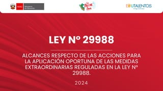 LEY N° 29988
ALCANCES RESPECTO DE LAS ACCIONES PARA
LA APLICACIÓN OPORTUNA DE LAS MEDIDAS
EXTRAORDINARIAS REGULADAS EN LA LEY N°
29988.
2024
 