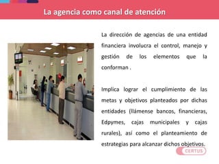 La dirección de agencias de una entidad
financiera involucra el control, manejo y
gestión de los elementos que la
conforman .
Implica lograr el cumplimiento de las
metas y objetivos planteados por dichas
entidades (llámense bancos, financieras,
Edpymes, cajas municipales y cajas
rurales), así como el planteamiento de
estrategias para alcanzar dichos objetivos.
La agencia como canal de atención
 