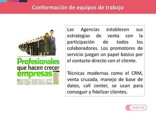 Conformación de equipos de trabajo
Las Agencias establecen sus
estrategias de venta con la
participación de todos los
colaboradores. Los promotores de
servicio juegan un papel básico por
el contacto directo con el cliente.
Técnicas modernas como el CRM,
venta cruzada, manejo de base de
datos, call center, se usan para
conseguir y fidelizar clientes.
 