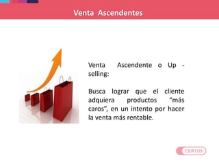 Venta Ascendente o Up -
selling:
Busca lograr que el cliente
adquiera productos “más
caros”, en un intento por hacer
la venta más rentable.
Venta Ascendentes
 