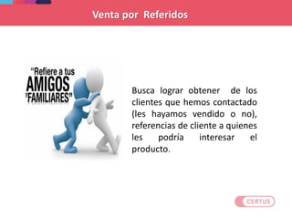 Busca lograr obtener de los
clientes que hemos contactado
(les hayamos vendido o no),
referencias de cliente a quienes
les podría interesar el
producto.
Venta por Referidos
 