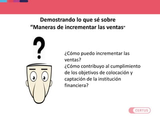 ¿Cómo puedo incrementar las
ventas?
¿Cómo contribuyo al cumplimiento
de los objetivos de colocación y
captación de la institución
financiera?
Demostrando lo que sé sobre
“Maneras de incrementar las ventas”
 