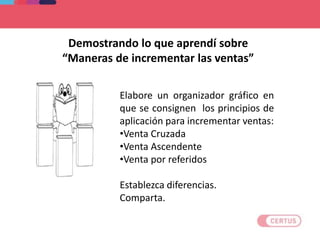 Elabore un organizador gráfico en
que se consignen los principios de
aplicación para incrementar ventas:
•Venta Cruzada
•Venta Ascendente
•Venta por referidos
Establezca diferencias.
Comparta.
Demostrando lo que aprendí sobre
“Maneras de incrementar las ventas”
 