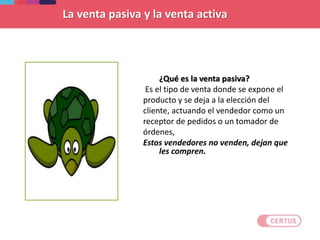 ¿Qué es la venta pasiva?
Es el tipo de venta donde se expone el
producto y se deja a la elección del
cliente, actuando el vendedor como un
receptor de pedidos o un tomador de
órdenes,
Estos vendedores no venden, dejan que
les compren.
La venta pasiva y la venta activa
 