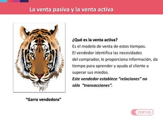 ¿Qué es la venta activa?
Es el modelo de venta de estos tiempos.
El vendedor identifica las necesidades
del comprador, le proporciona información, da
tiempo para aprender y ayuda al cliente a
superar sus miedos.
Este vendedor establece “relaciones” no
sólo “transacciones”.
“Garra vendedora”
La venta pasiva y la venta activa
 