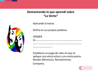 Aplicando la teoría:
Defina en sus propias palabras:
VENDER
es…………………………………………………………………
……………………………………………………………………
………………………….
Establezca un juego de roles en que se
aplique una venta activa y una venta pasiva.
Resalte diferencias. Retroalimente.
Comparta.
Demostrando lo que aprendí sobre
“La Venta”
 