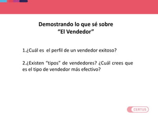1.¿Cuál es el perfil de un vendedor exitoso?
2.¿Existen “tipos” de vendedores? ¿Cuál crees que
es el tipo de vendedor más efectivo?
Demostrando lo que sé sobre
“El Vendedor”
 