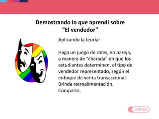 Aplicando la teoría:
Haga un juego de roles, en pareja,
a manera de “charada” en que los
estudiantes determinen, el tipo de
vendedor representado, según el
enfoque de venta transaccional.
Brinde retroalimentación.
Comparta.
Demostrando lo que aprendí sobre
“El vendedor”
 