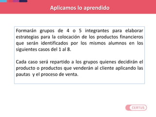 Formarán grupos de 4 o 5 integrantes para elaborar
estrategias para la colocación de los productos financieros
que serán identificados por los mismos alumnos en los
siguientes casos del 1 al 8.
Cada caso será repartido a los grupos quienes decidirán el
producto o productos que venderán al cliente aplicando las
pautas y el proceso de venta.
Aplicamos lo aprendido
 
