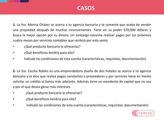 1. La Sra. Marina Chávez se acerca a tu agencia bancaria y te comenta que acaba de vender
una propiedad después de muchos inconvenientes. Tiene en su poder $70,000 dólares y
busca la mejor opción por su dinero, sin embargo necesita realizar pagos por los próximos
cuatro meses por servicios contables que recibirá por esta venta.
• ¿Qué producto bancario le ofrecerías?
• ¿Qué beneficios tendría para ella?
• Indícale las condiciones de esta cuenta (características, requisitos, documentación)
2. La Sra. Cecilia Robles es una emprendedora dueña de dos hoteles se acerca a tu agencia
bancaria y te dice que realiza pagos constantes a proveedores y por servicios tiene en mente
solicitar un crédito al banco más adelante. Además tiene un excedente de capital que no usa
y por el que desea ganar más intereses
• ¿Qué producto bancario le ofrecerías?
• ¿Qué beneficios tendría para ella?
• Indícale las condiciones de esta cuenta (características, requisitos, documentación)
CASOS
 