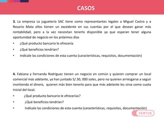 3. La empresa La juguetería SAC tiene como representantes legales a Miguel Castro y a
Rosario Mata ellos tienen un excedente en sus cuentas por el que desean ganar más
rentabilidad, pero a la vez necesitan tenerlo disponible ya que esperan tener alguna
oportunidad de negocio en los próximos días
• ¿Qué producto bancario le ofrecería
• ¿Qué beneficios tendrían?
• Indícale las condiciones de esta cuenta (características, requisitos, documentación)
4. Fabiana y Fernanda Rodríguez tienen un negocio en común y quieren comprar un local
comercial más adelante, ya han juntado S/.30, 000 soles, pero no quieren arriesgarse a seguir
invirtiendo el dinero, quieren más bien tenerlo para que más adelante les sirva como cuota
inicial del local.
• ¿Qué producto bancario le ofrecerías?
• ¿Qué beneficios tendrían?
• Indícale las condiciones de esta cuenta (características, requisitos, documentación)
CASOS
 