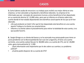 CASOS
5. Carla Cabrera acaba de renunciar a su trabajo pues recibió una mejor oferta en otra
empresa. Le han calculado su liquidación y beneficios laborales. Su empresa le ha
informado que por concepto de vacaciones truncas y otros beneficios le han depositado
en su cuenta de ahorros S/. 12,000 soles, pero que se informe en el banco sobre otra
cuenta donde le han estado depositando otro beneficio social aparte de los que ya le han
abonado.
• ¿De qué producto se trata? ¿Por qué le han depositado este beneficio en una cuenta
aparte? Indique a la cliente sus características.
• Informe a la cliente sobre el procedimiento para retirar la totalidad de esta cuenta, si es
que puede hacerlo.
6. Sergio Orrego es un cliente del banco y se ha acercado muy preocupado pues tiene un
juicio pendiente con la Municipalidad de San Juan de Lurigancho, él tiene una cuenta
corriente, una cuenta a plazo fijo por S/. 80,000 soles y su cuenta de CTS, con S/. 20,000
soles, gana mensualmente S/. 1,500.
• ¿Qué información será importante que le des sobre sus cuentas y su problema
judicial?
• ¿Cuánto podrá disponer de su cuenta de CTS?
 