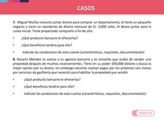 7. Miguel Muñoz necesita juntar dinero para comprar un departamento, él tiene un pequeño
negocio y tiene un excedente de dinero mensual de S/. 3,000 soles, él desea juntar para la
cuota inicial. Tiene proyectado comprarlo a fin de año.
• ¿Qué producto bancario le ofrecerías?
• ¿Qué beneficios tendría para ella?
• Indícale las condiciones de esta cuenta (características, requisitos, documentación)
8. Rosario Méndez se acerca a tu agencia bancaria y te comenta que acaba de vender una
propiedad después de muchos inconvenientes. Tiene en su poder $90,000 dólares y busca la
mejor opción por su dinero, sin embargo necesita realizar pagos por los próximos seis meses
por servicios de gasfitería que necesitó para habilitar la propiedad que vendió.
• ¿Qué producto bancario le ofrecerías?
• ¿Qué beneficios tendría para ella?
• Indícale las condiciones de esta cuenta (características, requisitos, documentación)
CASOS
 