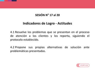 Indicadores de Logro - Actitudes
4.1 Resuelve los problemas que se presentan en el proceso
de atención a los clientes y los reporta, siguiendo el
protocolo establecido.
4.2 Propone sus propias alternativas de solución ante
problemáticas presentadas.
SESIÓN N° 17 al 20
 