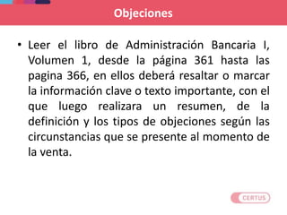 • Leer el libro de Administración Bancaria I,
Volumen 1, desde la página 361 hasta las
pagina 366, en ellos deberá resaltar o marcar
la información clave o texto importante, con el
que luego realizara un resumen, de la
definición y los tipos de objeciones según las
circunstancias que se presente al momento de
la venta.
Objeciones
 