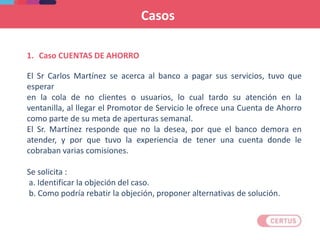 1. Caso CUENTAS DE AHORRO
El Sr Carlos Martínez se acerca al banco a pagar sus servicios, tuvo que
esperar
en la cola de no clientes o usuarios, lo cual tardo su atención en la
ventanilla, al llegar el Promotor de Servicio le ofrece una Cuenta de Ahorro
como parte de su meta de aperturas semanal.
El Sr. Martínez responde que no la desea, por que el banco demora en
atender, y por que tuvo la experiencia de tener una cuenta donde le
cobraban varias comisiones.
Se solicita :
a. Identificar la objeción del caso.
b. Como podría rebatir la objeción, proponer alternativas de solución.
Casos
 