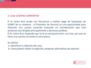 2. Caso CUENTAS CORRIENTES
El Sr Jaime Ruiz acude con frecuencia a realizar pago de Impuestos de
SUNAT de su empresa , el Promotor de Servicio ve una oportunidad para
ofrecerle una cuenta corriente tomando en consideración que este
producto esta dirigido principalmente a personas jurídicas.
El Sr. Jaime Ruiz responde que no le es necesario tener una más, por que ya
tiene una cuenta corriente en otro banco.
Se solicita :
a. Identificar la objeción del caso.
b. Como podría rebatir la objeción, proponer alternativas de solución.
 