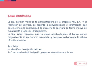 3. Caso CUENTAS C.T.S
La Sra. Carmen Vélez es la administradora de la empresa ABC S.A y el
Promotor de Servicio, de acuerdo a conversaciones e información que
posee, genera la oportunidad de ofrecerle la apertura de forma masiva de
cuentas CTS a todos sus trabajadores.
La Sra. Vélez responde que ya están acostumbrados al banco donde
originalmente se aperturaron las cuentas y que ya otros bancos se lo habían
ofrecido sin éxito.
Se solicita :
a. Identificar la objeción del caso.
b. Como podría rebatir la objeción, proponer alternativas de solución.
 