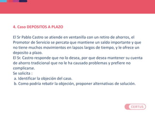 4. Caso DEPOSITOS A PLAZO
El Sr Pablo Castro se atiende en ventanilla con un retiro de ahorros, el
Promotor de Servicio se percata que mantiene un saldo importante y que
no tiene muchos movimientos en lapsos largos de tiempo, y le ofrece un
deposito a plazo.
El Sr. Castro responde que no lo desea, por que desea mantener su cuenta
de ahorro tradicional que no le ha causado problemas y prefiere no
complicarse.
Se solicita :
a. Identificar la objeción del caso.
b. Como podría rebatir la objeción, proponer alternativas de solución.
 