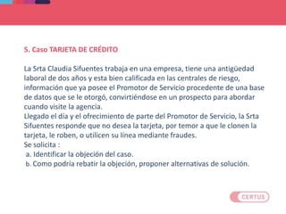5. Caso TARJETA DE CRÉDITO
La Srta Claudia Sifuentes trabaja en una empresa, tiene una antigüedad
laboral de dos años y esta bien calificada en las centrales de riesgo,
información que ya posee el Promotor de Servicio procedente de una base
de datos que se le otorgó, convirtiéndose en un prospecto para abordar
cuando visite la agencia.
Llegado el día y el ofrecimiento de parte del Promotor de Servicio, la Srta
Sifuentes responde que no desea la tarjeta, por temor a que le clonen la
tarjeta, le roben, o utilicen su línea mediante fraudes.
Se solicita :
a. Identificar la objeción del caso.
b. Como podría rebatir la objeción, proponer alternativas de solución.
 