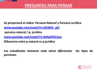 PREGUNTAS PARA PENSAR
Se proyectará el video: Persona Natural y Persona Jurídica
www.youtube.com/watch?v=GlJ3Ki5_ajU
persona natural / p. jurídica
www.youtube.com/watch?v=kMpIHi2L5ws
Diferencia entre p natural vs p jurídica
Los estudiantes tomaran nota cómo diferenciar los tipos de
personas.
 