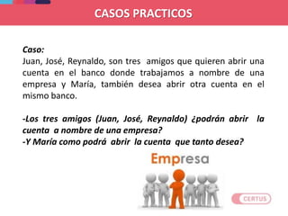 CASOS PRACTICOS
Caso:
Juan, José, Reynaldo, son tres amigos que quieren abrir una
cuenta en el banco donde trabajamos a nombre de una
empresa y María, también desea abrir otra cuenta en el
mismo banco.
-Los tres amigos (Juan, José, Reynaldo) ¿podrán abrir la
cuenta a nombre de una empresa?
-Y María como podrá abrir la cuenta que tanto desea?
 