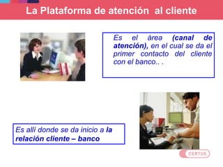 La Plataforma de atención al cliente
Es el área (canal de
atención), en el cual se da el
primer contacto del cliente
con el banco.. .
Es allí donde se da inicio a la
relación cliente – banco
 