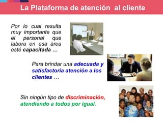 Por lo cual resulta
muy importante que
el personal que
labora en esa área
esté capacitada …
La Plataforma de atención al cliente
Para brindar una adecuada y
satisfactoria atención a los
clientes …
Sin ningún tipo de discriminación,
atendiendo a todos por igual.
 