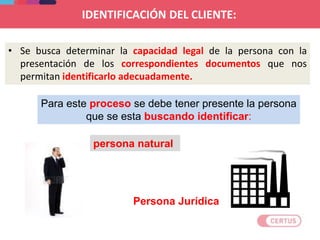 IDENTIFICACIÓN DEL CLIENTE:
• Se busca determinar la capacidad legal de la persona con la
presentación de los correspondientes documentos que nos
permitan identificarlo adecuadamente.
persona natural
Persona Jurídica
Para este proceso se debe tener presente la persona
que se esta buscando identificar:
 